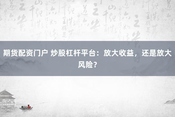 期货配资门户 炒股杠杆平台：放大收益，还是放大风险？