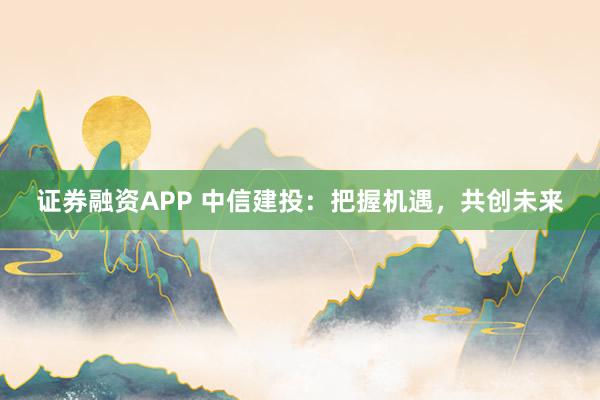 证券融资APP 中信建投：把握机遇，共创未来