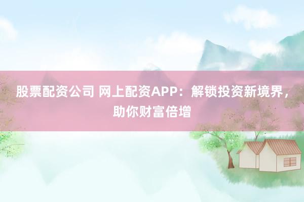 股票配资公司 网上配资APP：解锁投资新境界，助你财富倍增