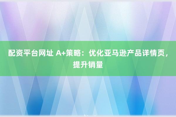 配资平台网址 A+策略：优化亚马逊产品详情页，提升销量