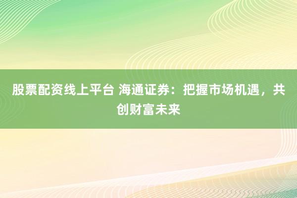 股票配资线上平台 海通证券：把握市场机遇，共创财富未来