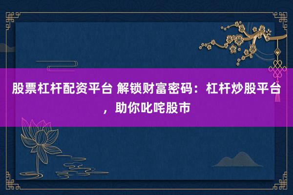 股票杠杆配资平台 解锁财富密码：杠杆炒股平台，助你叱咤股市