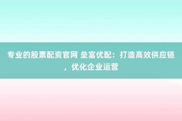 专业的股票配资官网 垒富优配：打造高效供应链，优化企业运营