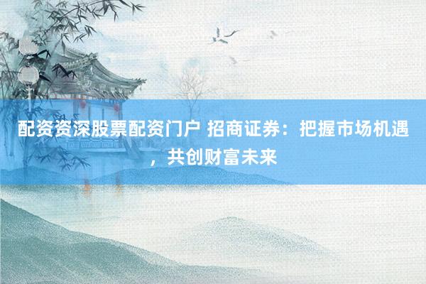 配资资深股票配资门户 招商证券：把握市场机遇，共创财富未来