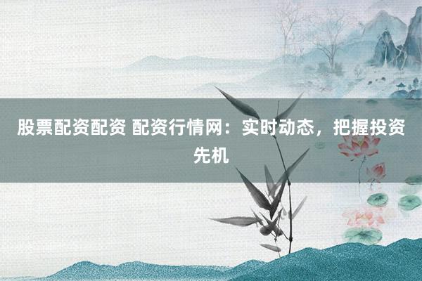 股票配资配资 配资行情网：实时动态，把握投资先机