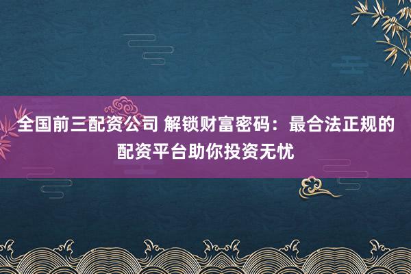 全国前三配资公司 解锁财富密码：最合法正规的配资平台助你投资无忧