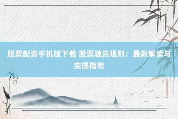 股票配资手机版下载 股票融资规则：最新解读与实操指南