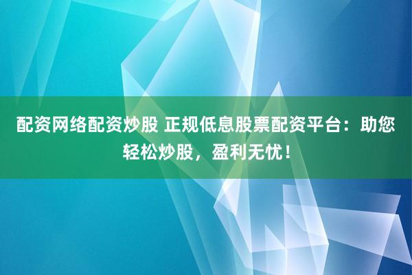 配资网络配资炒股 正规低息股票配资平台：助您轻松炒股，盈利无忧！