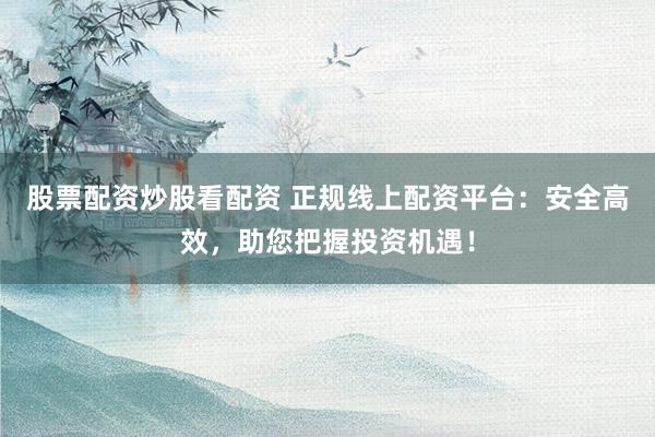 股票配资炒股看配资 正规线上配资平台：安全高效，助您把握投资机遇！