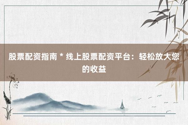 股票配资指南 * 线上股票配资平台：轻松放大您的收益