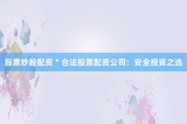股票炒股配资 * 合法股票配资公司：安全投资之选