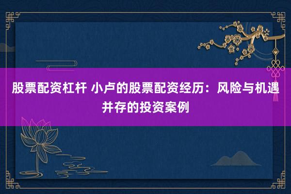 股票配资杠杆 小卢的股票配资经历：风险与机遇并存的投资案例