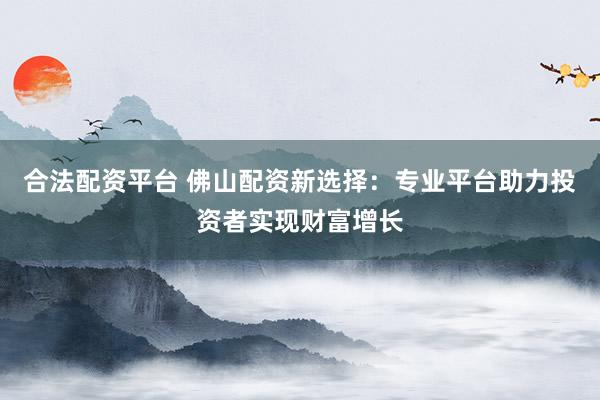 合法配资平台 佛山配资新选择：专业平台助力投资者实现财富增长