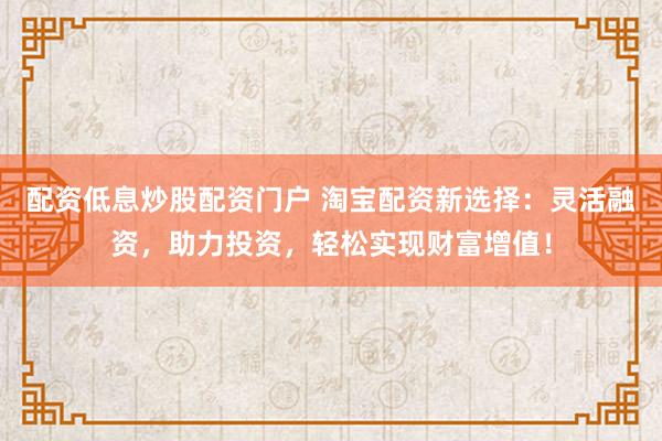 配资低息炒股配资门户 淘宝配资新选择：灵活融资，助力投资，轻松实现财富增值！