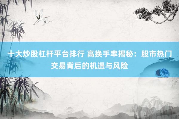 十大炒股杠杆平台排行 高换手率揭秘：股市热门交易背后的机遇与风险