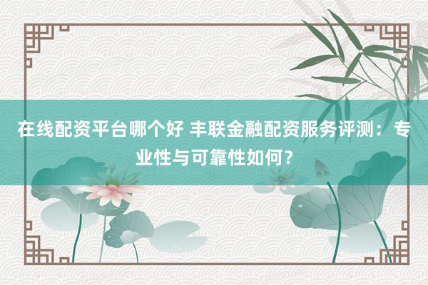 在线配资平台哪个好 丰联金融配资服务评测：专业性与可靠性如何？