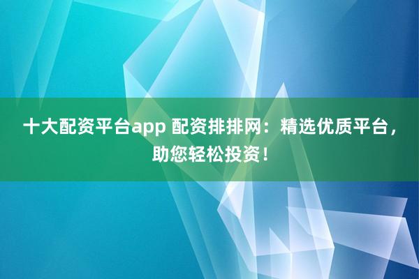 十大配资平台app 配资排排网：精选优质平台，助您轻松投资！